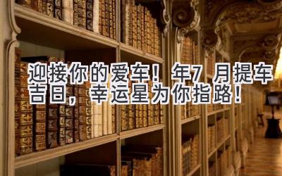   迎接你的爱车！2024年7月提车吉日，幸运星为你指路！ 