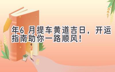   2024年6月提车黄道吉日，开运指南助你一路顺风！ 