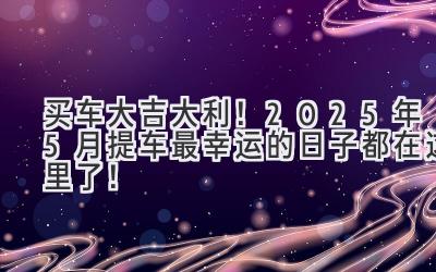   买车大吉大利！2025年5月提车最幸运的日子都在这里了！ 