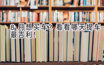   8月想买车？看看哪天提车最吉利！ 