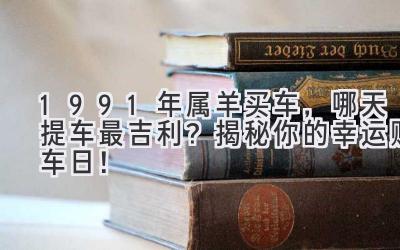  1991年属羊买车，哪天提车最吉利？揭秘你的幸运购车日！ 