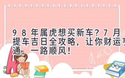  98年属虎想买新车？7月提车吉日全攻略，让你财运亨通，一路顺风！ 