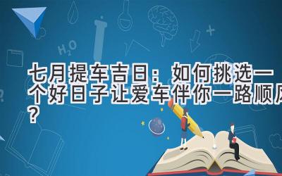  七月提车吉日：如何挑选一个好日子让爱车伴你一路顺风？ 