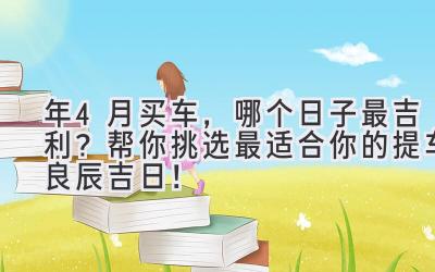  2024年4月买车，哪个日子最吉利？帮你挑选最适合你的提车良辰吉日！ 