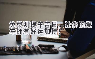  免费测提车吉日，让你的爱车拥有好运加持！ 