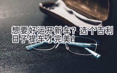  想要好运开新车？选个吉利日子提车才完美！ 