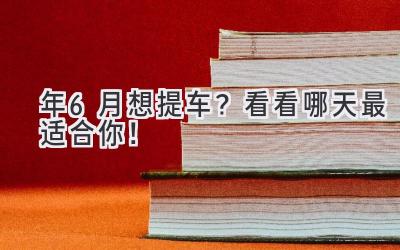  2024年6月想提车？看看哪天最适合你！  