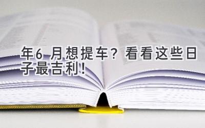  2024年6月想提车？看看这些日子最吉利！  