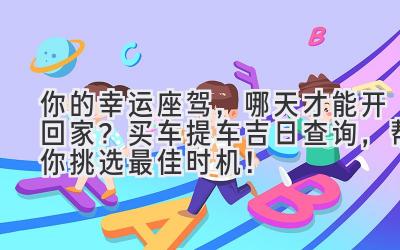   你的幸运座驾，哪天才能开回家？买车提车吉日查询，帮你挑选最佳时机！ 