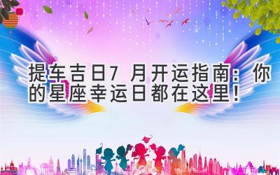   提车吉日 | 7月开运指南：你的星座幸运日都在这里！ 