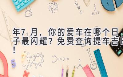  2024年7月，你的爱车在哪个日子最闪耀？免费查询提车吉日！ 