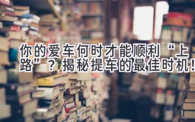  你的爱车何时才能顺利“上路”？揭秘提车的最佳时机！ 