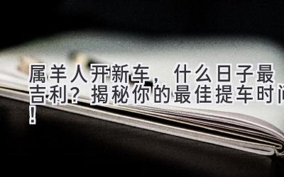  属羊人开新车，什么日子最吉利？揭秘你的最佳提车时间！ 