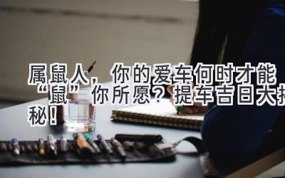  属鼠人，你的爱车何时才能“鼠”你所愿？提车吉日大揭秘！ 