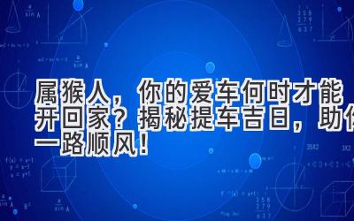  属猴人，你的爱车何时才能开回家？揭秘提车吉日，助你一路顺风！ 