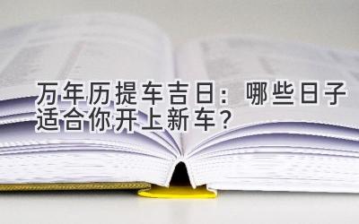  万年历2024提车吉日：哪些日子适合你开上新车？ 