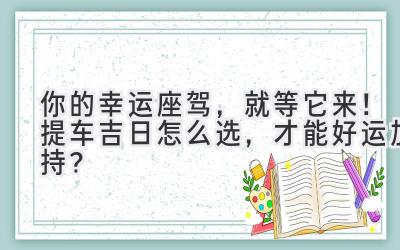  你的幸运座驾，就等它来！提车吉日怎么选，才能好运加持？ 