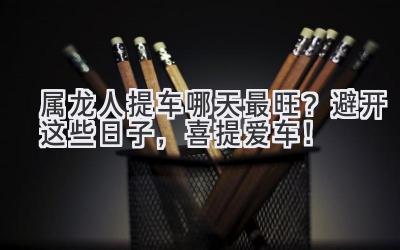  属龙人提车哪天最旺？避开这些日子，喜提爱车！ 