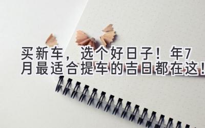   买新车，选个好日子！2023年7月最适合提车的吉日都在这！  