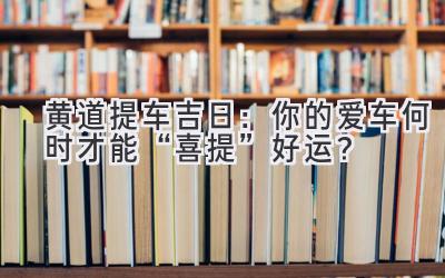  黄道提车吉日：你的爱车何时才能“喜提”好运？ 