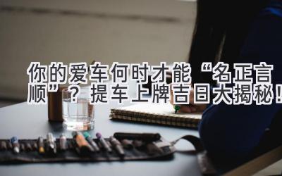  你的爱车何时才能“名正言顺”？提车上牌吉日大揭秘！ 