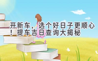   开新车，选个好日子更顺心！2023提车吉日查询大揭秘  