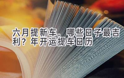   六月提新车，哪些日子最吉利？2023年开运提车日历  