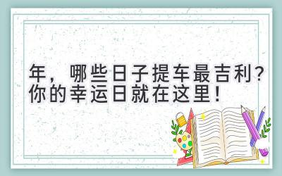   2024年，哪些日子提车最吉利？你的幸运日就在这里！ 