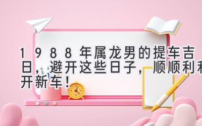  1988年属龙男的2024提车吉日，避开这些日子，顺顺利利开新车！ 