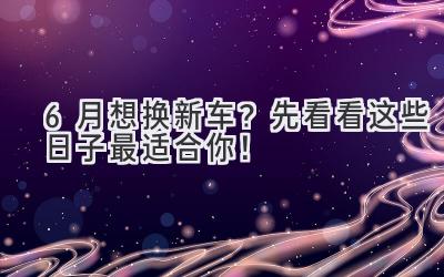  6月想换新车？先看看这些日子最适合你！ 