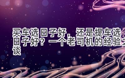  买车选日子好，还是提车选日子好？  一个老司机的经验之谈 