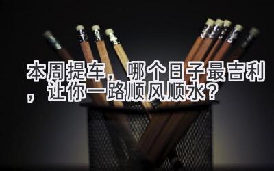  本周提车，哪个日子最吉利，让你一路顺风顺水？ 