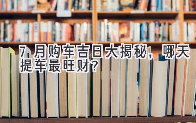   7月购车吉日大揭秘，哪天提车最旺财？  