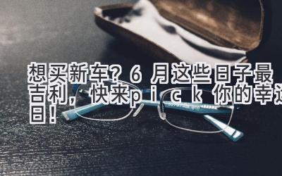   想买新车？6月这些日子最吉利，快来pick你的幸运日！ 