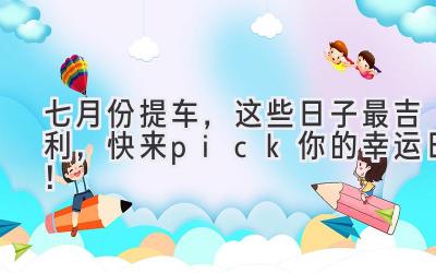   七月份提车，这些日子最吉利，快来pick你的幸运日！ 