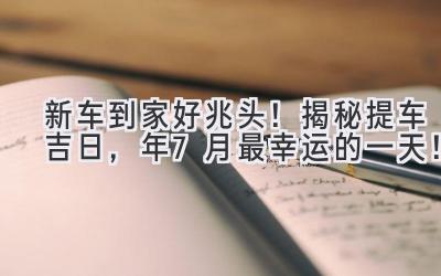  新车到家好兆头！揭秘提车吉日，2024年7月最幸运的一天！ 