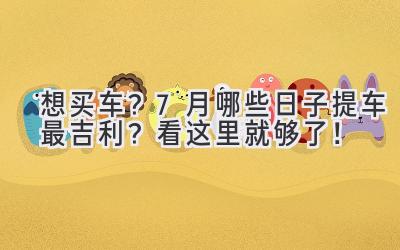   想买车？7月哪些日子提车最吉利？看这里就够了！ 