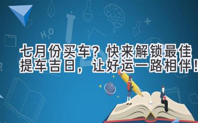   七月份买车？快来解锁最佳提车吉日，让好运一路相伴！ 