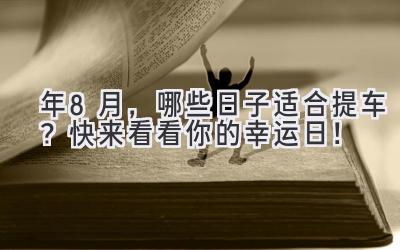  2024年8月，哪些日子适合提车？快来看看你的幸运日！ 