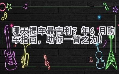   哪天提车最吉利？2024年6月购车指南，助你一臂之力！ 