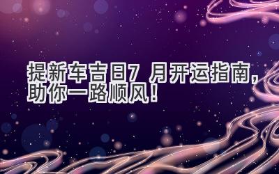   提新车吉日  - 7月开运指南，助你一路顺风！ 