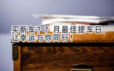   买新车？7月最佳提车日，让幸运与你同行！ 