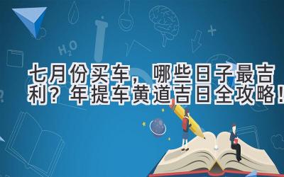   七月份买车，哪些日子最吉利？2023年提车黄道吉日全攻略！ 