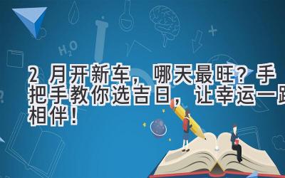  2月开新车，哪天最旺？手把手教你选吉日，让幸运一路相伴！ 