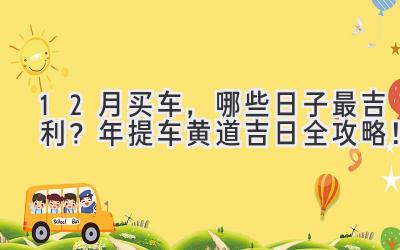  12月买车，哪些日子最吉利？2023年提车黄道吉日全攻略！ 