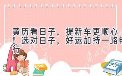   黄历看日子，提新车更顺心！选对日子，好运加持一路畅行 