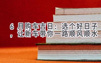   6月购车吉日：选个好日子，让新车带你一路顺风顺水 