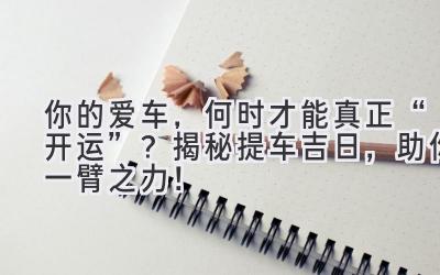  你的爱车，何时才能真正“开运”？揭秘提车吉日，助你一臂之力！ 