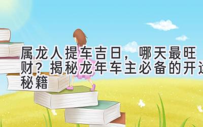  属龙人提车吉日，哪天最旺财？揭秘龙年车主必备的开运秘籍 