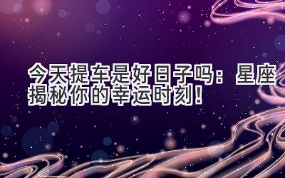  今天提车是好日子吗：星座揭秘你的幸运时刻！ 